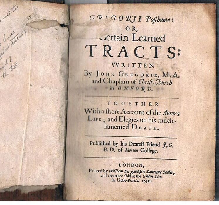 Gregorii Posthuma: Or, Certain Learned Tracts:
written by John Gregorie, M.A. and Chaplain of Christ-Church in Oxford. Together with a short account of the Autor's Life; and Elegies on his much lamented Death. Published by his Dearest Friend J. G. B. D. of Merton College. Printed by William Du-gard, for Laurence Sadler, and are to bee sold at the Golden Lion in Little-Britain. 1650. Image