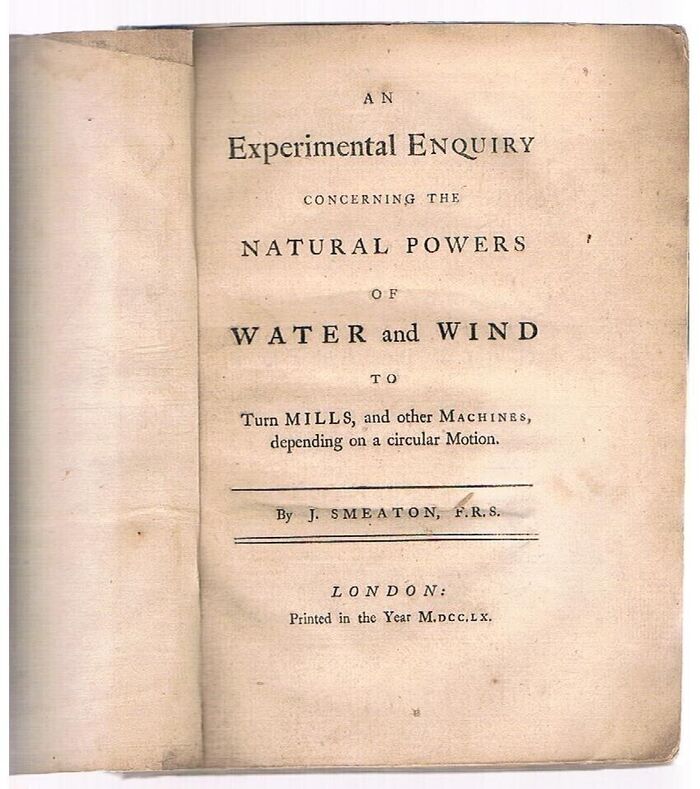 An Experimental Enquiry Concerning the Natural Powers of Water and Wind
to Turn Mills, and other Machines, depending on a circular Motion. By J. Smeaton, F.R.S.. Ex Spitalfields Mathematical Society. Image