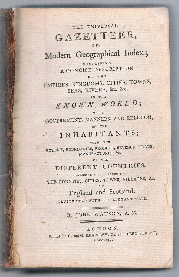 Watson’s Universal Gazetteer. The Universal Gazetteer,
or, Modern Geographical Index: containing a concise description of the empires, kingdoms, cities, towns, seas, rivers, &c., &c. in the known world; the government, manners, and religion, of the inhabitants; with the extent, boundaries, produce, revuenue, trade manufactures, &c. of the Different Countries. Including a full account of the Counties, Cities, Towns, Villages, &c. of England and Scotland.  Illustrated with six elegant maps. Image